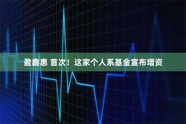 盈鑫惠 首次！这家个人系基金宣布增资