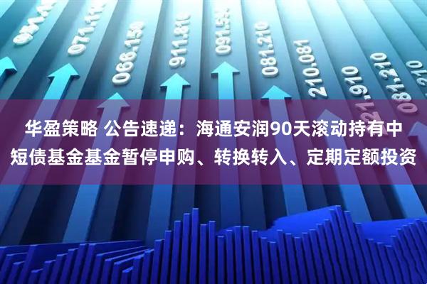 华盈策略 公告速递：海通安润90天滚动持有中短债基金基金暂停申购、转换转入、定期定额投资