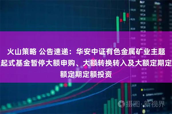 火山策略 公告速递：华安中证有色金属矿业主题指数发起式基金暂停大额申购、大额转换转入及大额定期定额投资