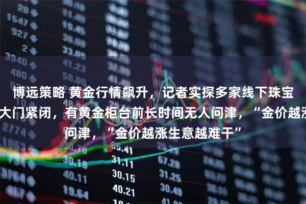 博远策略 黄金行情飙升,记者实探多家线下珠宝城:不少商铺大门紧闭,有黄金柜台前长时间无人问津,“金价越涨生意越难干”