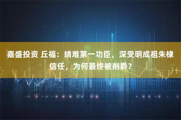 嘉盛投资 丘福：靖难第一功臣，深受明成祖朱棣信任，为何最终被削爵？