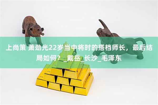 上尚策 萧劲光22岁当中将时的搭档师长，最后结局如何？_戴岳_长沙_毛泽东