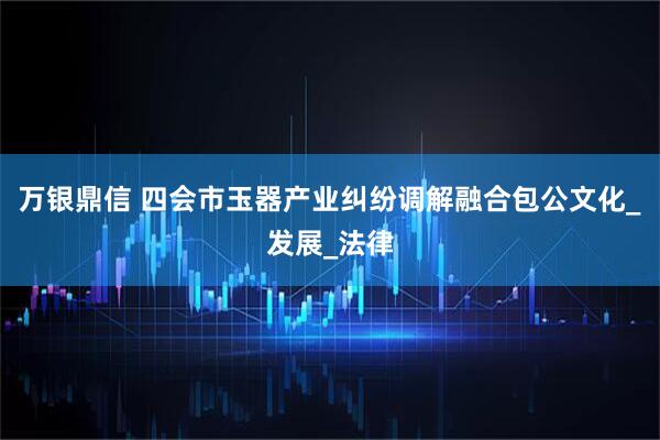 万银鼎信 四会市玉器产业纠纷调解融合包公文化_发展_法律