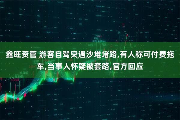 鑫旺资管 游客自驾突遇沙堆堵路,有人称可付费拖车,当事人怀疑被套路,官方回应