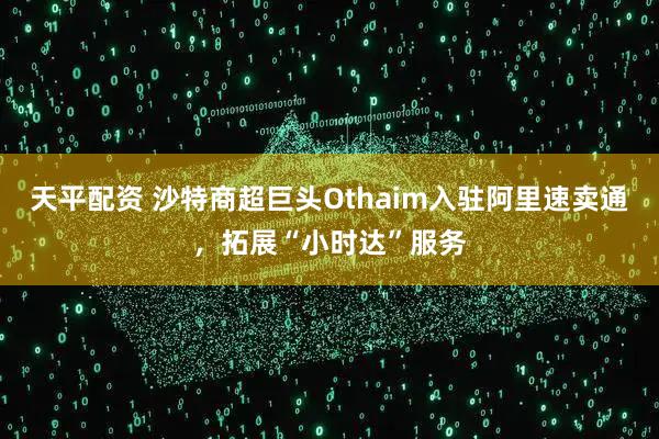 天平配资 沙特商超巨头Othaim入驻阿里速卖通，拓展“小时达”服务