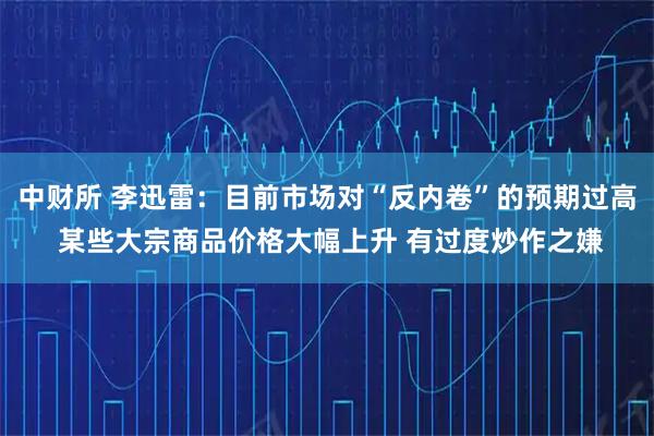 中财所 李迅雷：目前市场对“反内卷”的预期过高 某些大宗商品价格大幅上升 有过度炒作之嫌