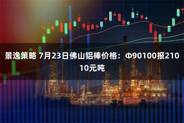 景逸策略 7月23日佛山铝棒价格：Φ90100报21010元吨