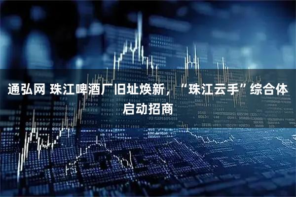 通弘网 珠江啤酒厂旧址焕新,“珠江云手”综合体启动招商